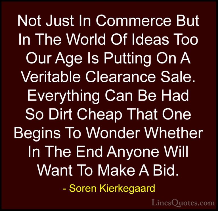 Soren Kierkegaard Quotes (37) - Not Just In Commerce But In The W... - QuotesNot Just In Commerce But In The World Of Ideas Too Our Age Is Putting On A Veritable Clearance Sale. Everything Can Be Had So Dirt Cheap That One Begins To Wonder Whether In The End Anyone Will Want To Make A Bid.