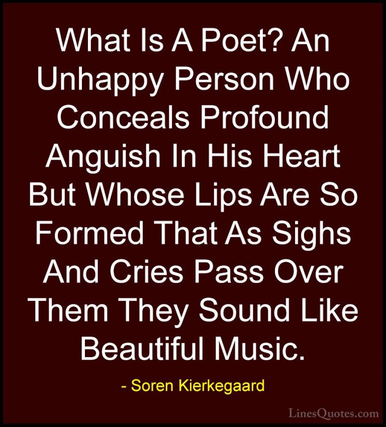 Soren Kierkegaard Quotes (5) - What Is A Poet? An Unhappy Person ... - QuotesWhat Is A Poet? An Unhappy Person Who Conceals Profound Anguish In His Heart But Whose Lips Are So Formed That As Sighs And Cries Pass Over Them They Sound Like Beautiful Music.