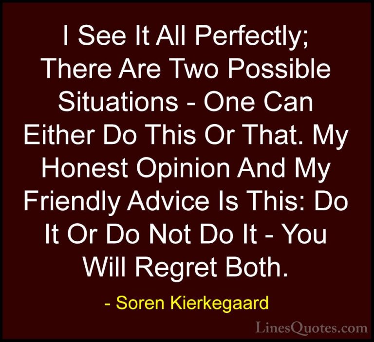 Soren Kierkegaard Quotes (8) - I See It All Perfectly; There Are ... - QuotesI See It All Perfectly; There Are Two Possible Situations - One Can Either Do This Or That. My Honest Opinion And My Friendly Advice Is This: Do It Or Do Not Do It - You Will Regret Both.