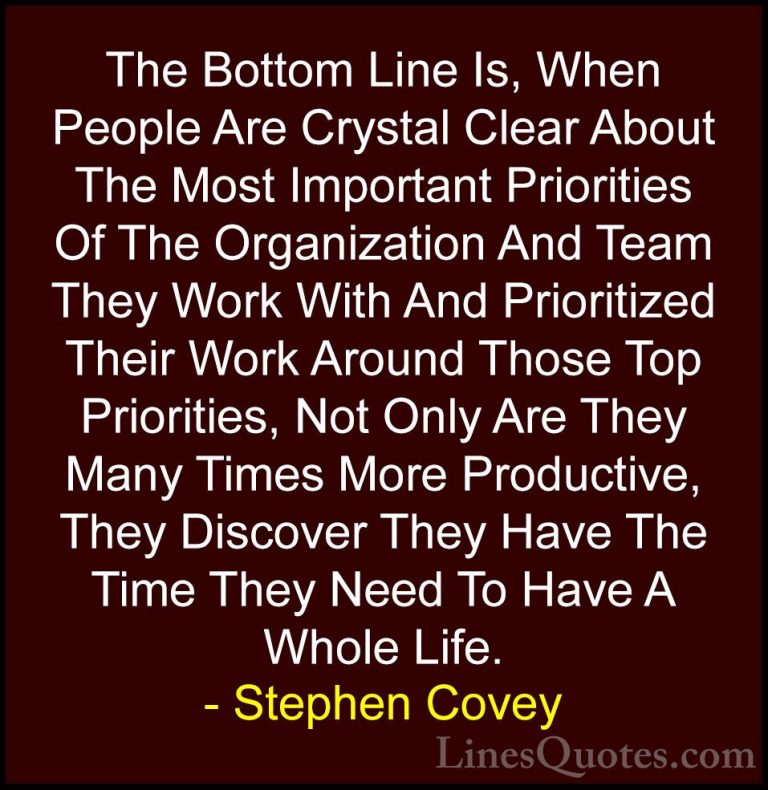 Stephen Covey Quotes (11) - The Bottom Line Is, When People Are C... - QuotesThe Bottom Line Is, When People Are Crystal Clear About The Most Important Priorities Of The Organization And Team They Work With And Prioritized Their Work Around Those Top Priorities, Not Only Are They Many Times More Productive, They Discover They Have The Time They Need To Have A Whole Life.