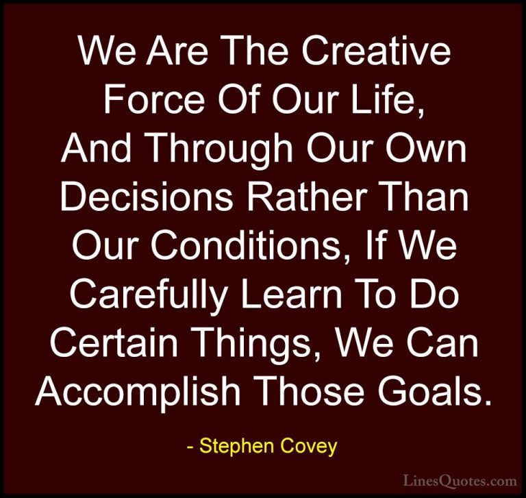 Stephen Covey Quotes (17) - We Are The Creative Force Of Our Life... - QuotesWe Are The Creative Force Of Our Life, And Through Our Own Decisions Rather Than Our Conditions, If We Carefully Learn To Do Certain Things, We Can Accomplish Those Goals.