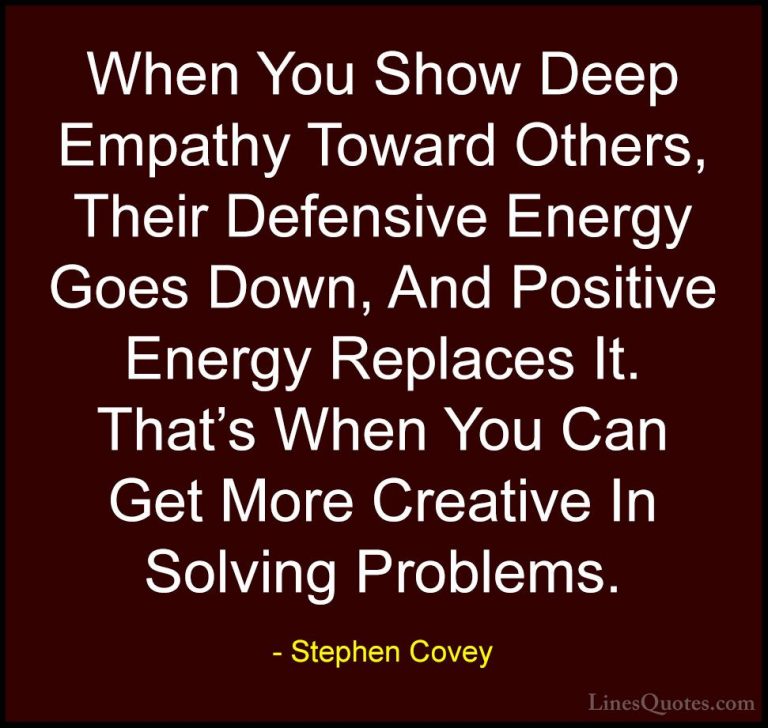 Stephen Covey Quotes (2) - When You Show Deep Empathy Toward Othe... - QuotesWhen You Show Deep Empathy Toward Others, Their Defensive Energy Goes Down, And Positive Energy Replaces It. That's When You Can Get More Creative In Solving Problems.