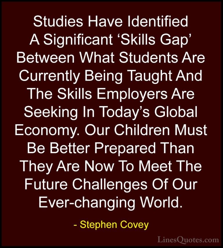 Stephen Covey Quotes (21) - Studies Have Identified A Significant... - QuotesStudies Have Identified A Significant 'Skills Gap' Between What Students Are Currently Being Taught And The Skills Employers Are Seeking In Today's Global Economy. Our Children Must Be Better Prepared Than They Are Now To Meet The Future Challenges Of Our Ever-changing World.