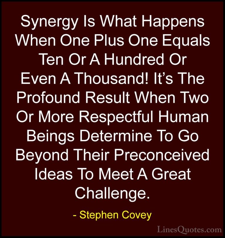 Stephen Covey Quotes (27) - Synergy Is What Happens When One Plus... - QuotesSynergy Is What Happens When One Plus One Equals Ten Or A Hundred Or Even A Thousand! It's The Profound Result When Two Or More Respectful Human Beings Determine To Go Beyond Their Preconceived Ideas To Meet A Great Challenge.