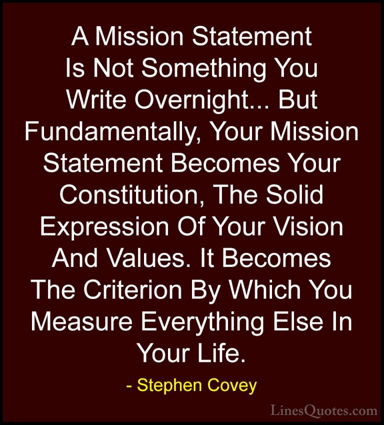 Stephen Covey Quotes (33) - A Mission Statement Is Not Something ... - QuotesA Mission Statement Is Not Something You Write Overnight... But Fundamentally, Your Mission Statement Becomes Your Constitution, The Solid Expression Of Your Vision And Values. It Becomes The Criterion By Which You Measure Everything Else In Your Life.