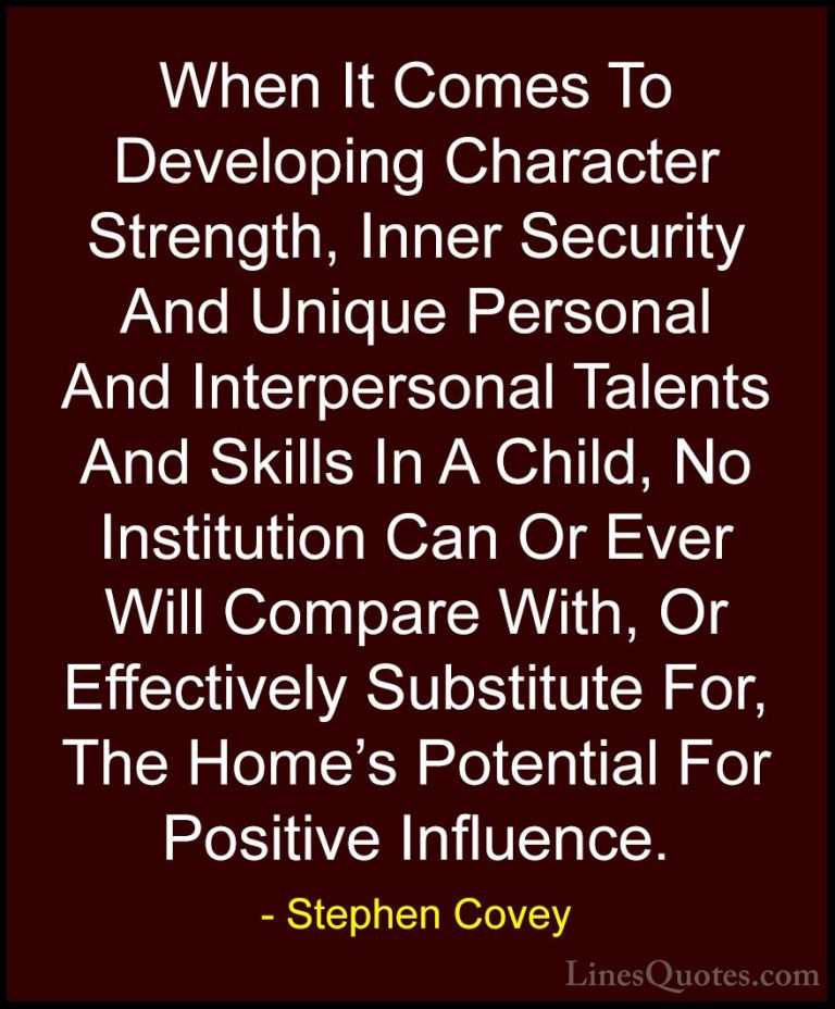 Stephen Covey Quotes (42) - When It Comes To Developing Character... - QuotesWhen It Comes To Developing Character Strength, Inner Security And Unique Personal And Interpersonal Talents And Skills In A Child, No Institution Can Or Ever Will Compare With, Or Effectively Substitute For, The Home's Potential For Positive Influence.