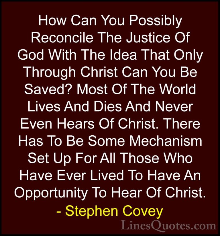 Stephen Covey Quotes (46) - How Can You Possibly Reconcile The Ju... - QuotesHow Can You Possibly Reconcile The Justice Of God With The Idea That Only Through Christ Can You Be Saved? Most Of The World Lives And Dies And Never Even Hears Of Christ. There Has To Be Some Mechanism Set Up For All Those Who Have Ever Lived To Have An Opportunity To Hear Of Christ.