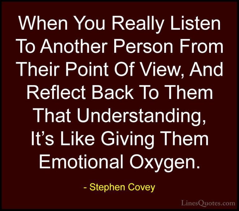 Stephen Covey Quotes (57) - When You Really Listen To Another Per... - QuotesWhen You Really Listen To Another Person From Their Point Of View, And Reflect Back To Them That Understanding, It's Like Giving Them Emotional Oxygen.