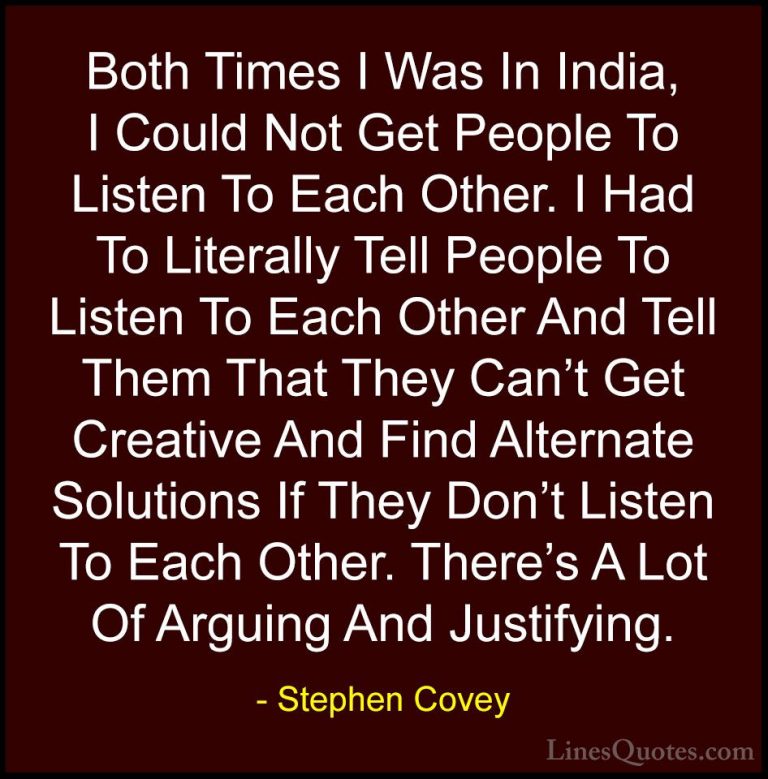 Stephen Covey Quotes (60) - Both Times I Was In India, I Could No... - QuotesBoth Times I Was In India, I Could Not Get People To Listen To Each Other. I Had To Literally Tell People To Listen To Each Other And Tell Them That They Can't Get Creative And Find Alternate Solutions If They Don't Listen To Each Other. There's A Lot Of Arguing And Justifying.