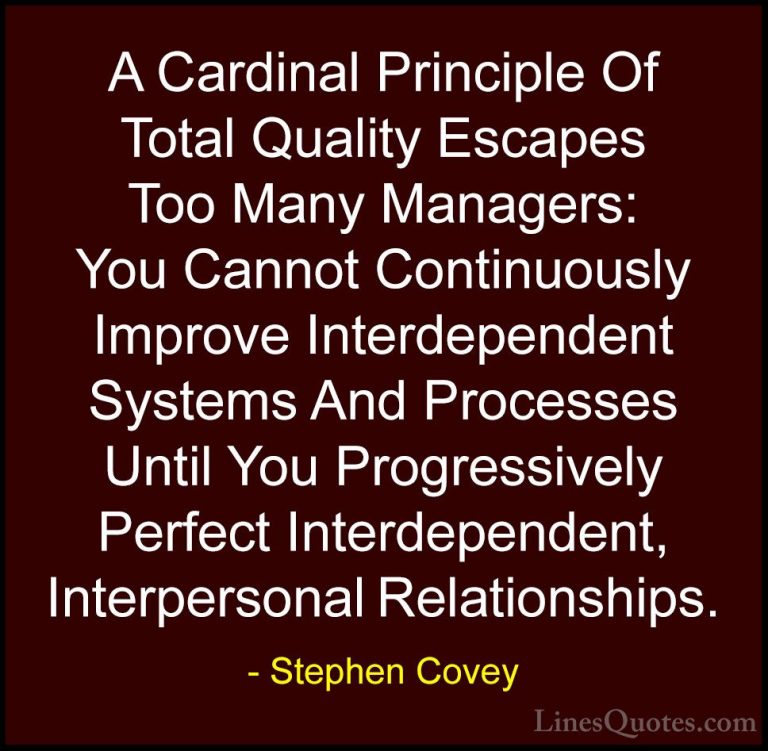 Stephen Covey Quotes (62) - A Cardinal Principle Of Total Quality... - QuotesA Cardinal Principle Of Total Quality Escapes Too Many Managers: You Cannot Continuously Improve Interdependent Systems And Processes Until You Progressively Perfect Interdependent, Interpersonal Relationships.