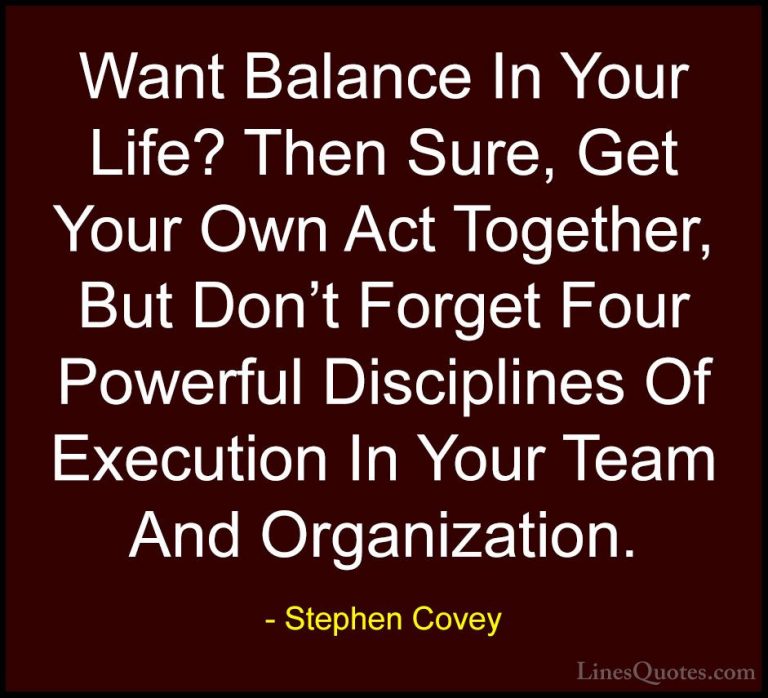 Stephen Covey Quotes (79) - Want Balance In Your Life? Then Sure,... - QuotesWant Balance In Your Life? Then Sure, Get Your Own Act Together, But Don't Forget Four Powerful Disciplines Of Execution In Your Team And Organization.