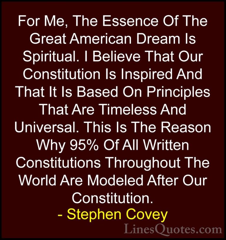 Stephen Covey Quotes (87) - For Me, The Essence Of The Great Amer... - QuotesFor Me, The Essence Of The Great American Dream Is Spiritual. I Believe That Our Constitution Is Inspired And That It Is Based On Principles That Are Timeless And Universal. This Is The Reason Why 95% Of All Written Constitutions Throughout The World Are Modeled After Our Constitution.