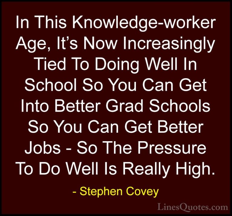 Stephen Covey Quotes (96) - In This Knowledge-worker Age, It's No... - QuotesIn This Knowledge-worker Age, It's Now Increasingly Tied To Doing Well In School So You Can Get Into Better Grad Schools So You Can Get Better Jobs - So The Pressure To Do Well Is Really High.