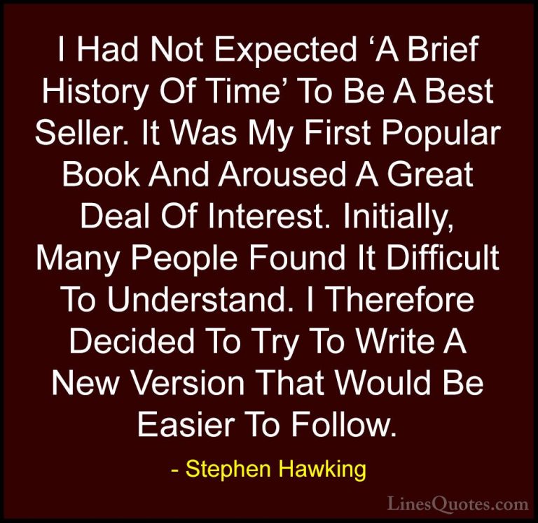 Stephen Hawking Quotes (103) - I Had Not Expected 'A Brief Histor... - QuotesI Had Not Expected 'A Brief History Of Time' To Be A Best Seller. It Was My First Popular Book And Aroused A Great Deal Of Interest. Initially, Many People Found It Difficult To Understand. I Therefore Decided To Try To Write A New Version That Would Be Easier To Follow.
