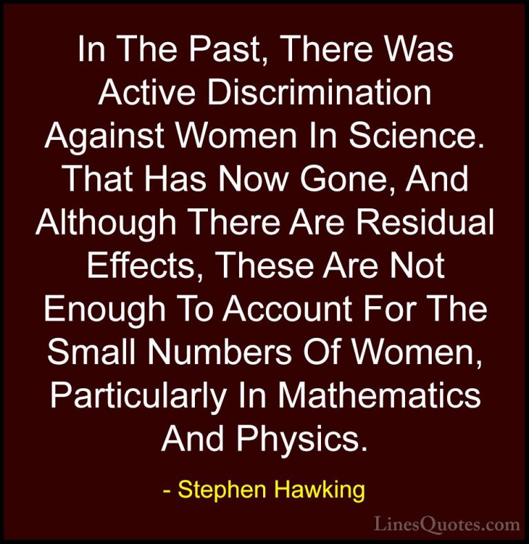 Stephen Hawking Quotes (116) - In The Past, There Was Active Disc... - QuotesIn The Past, There Was Active Discrimination Against Women In Science. That Has Now Gone, And Although There Are Residual Effects, These Are Not Enough To Account For The Small Numbers Of Women, Particularly In Mathematics And Physics.