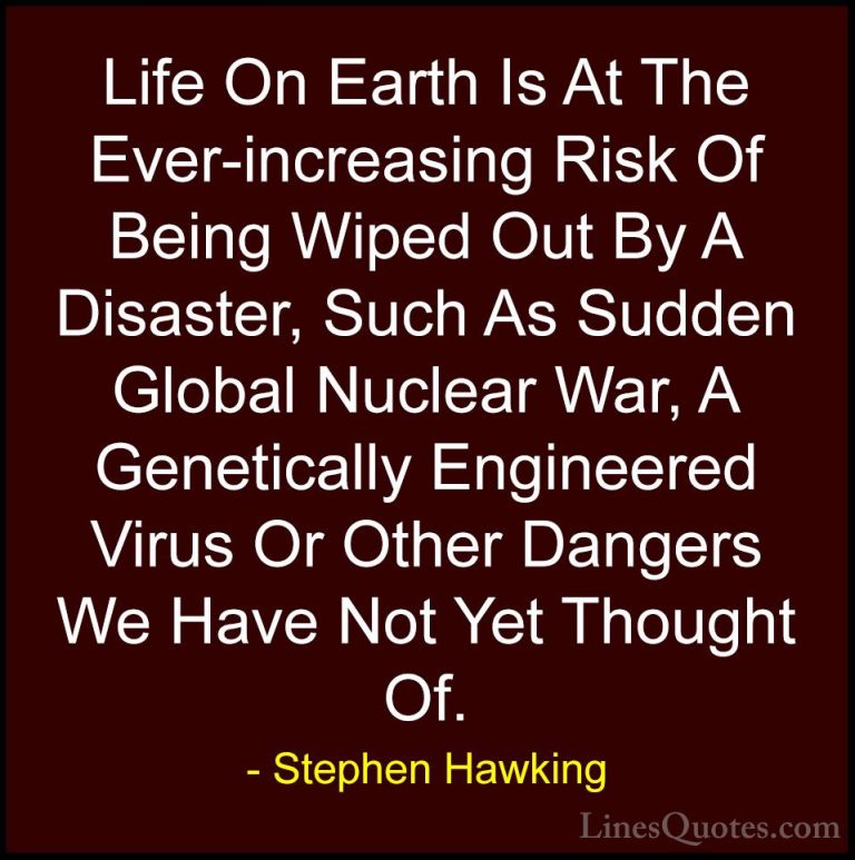Stephen Hawking Quotes (118) - Life On Earth Is At The Ever-incre... - QuotesLife On Earth Is At The Ever-increasing Risk Of Being Wiped Out By A Disaster, Such As Sudden Global Nuclear War, A Genetically Engineered Virus Or Other Dangers We Have Not Yet Thought Of.