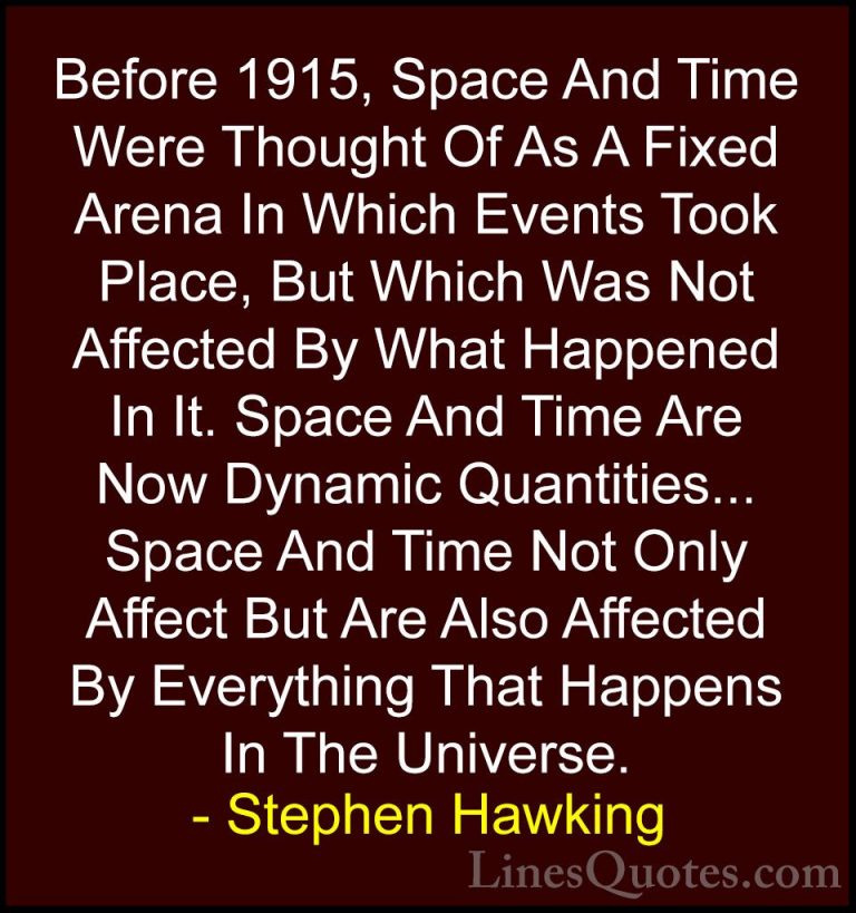 Stephen Hawking Quotes (122) - Before 1915, Space And Time Were T... - QuotesBefore 1915, Space And Time Were Thought Of As A Fixed Arena In Which Events Took Place, But Which Was Not Affected By What Happened In It. Space And Time Are Now Dynamic Quantities... Space And Time Not Only Affect But Are Also Affected By Everything That Happens In The Universe.