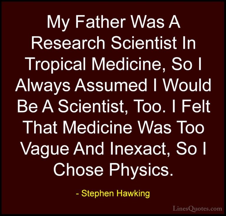 Stephen Hawking Quotes (138) - My Father Was A Research Scientist... - QuotesMy Father Was A Research Scientist In Tropical Medicine, So I Always Assumed I Would Be A Scientist, Too. I Felt That Medicine Was Too Vague And Inexact, So I Chose Physics.