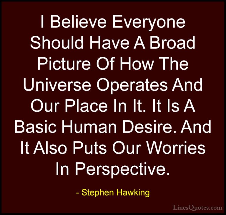 Stephen Hawking Quotes (142) - I Believe Everyone Should Have A B... - QuotesI Believe Everyone Should Have A Broad Picture Of How The Universe Operates And Our Place In It. It Is A Basic Human Desire. And It Also Puts Our Worries In Perspective.