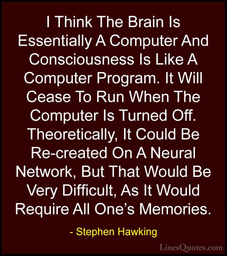 Stephen Hawking Quotes (144) - I Think The Brain Is Essentially A... - QuotesI Think The Brain Is Essentially A Computer And Consciousness Is Like A Computer Program. It Will Cease To Run When The Computer Is Turned Off. Theoretically, It Could Be Re-created On A Neural Network, But That Would Be Very Difficult, As It Would Require All One's Memories.