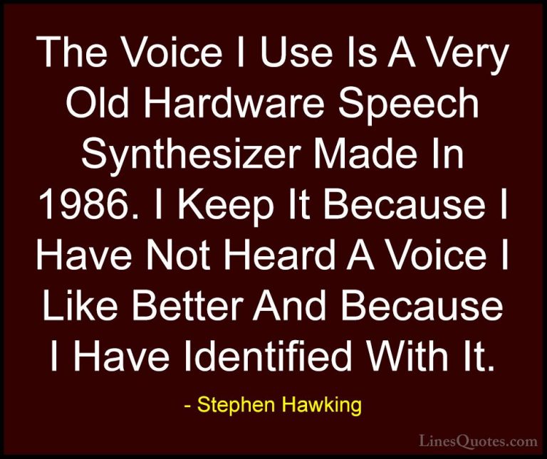 Stephen Hawking Quotes (145) - The Voice I Use Is A Very Old Hard... - QuotesThe Voice I Use Is A Very Old Hardware Speech Synthesizer Made In 1986. I Keep It Because I Have Not Heard A Voice I Like Better And Because I Have Identified With It.