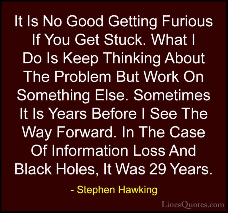 Stephen Hawking Quotes (15) - It Is No Good Getting Furious If Yo... - QuotesIt Is No Good Getting Furious If You Get Stuck. What I Do Is Keep Thinking About The Problem But Work On Something Else. Sometimes It Is Years Before I See The Way Forward. In The Case Of Information Loss And Black Holes, It Was 29 Years.