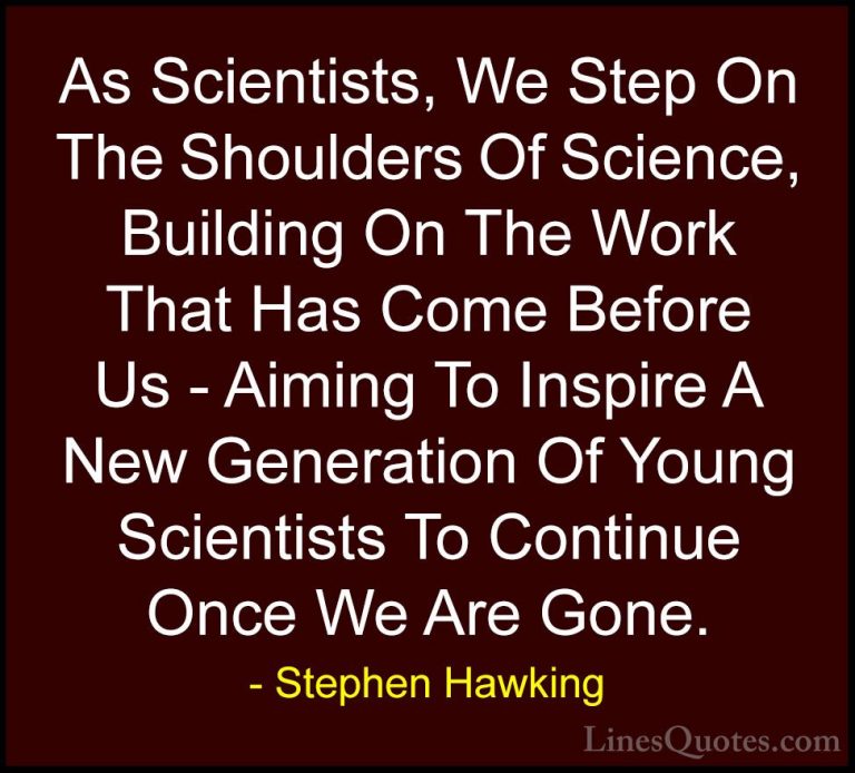 Stephen Hawking Quotes (153) - As Scientists, We Step On The Shou... - QuotesAs Scientists, We Step On The Shoulders Of Science, Building On The Work That Has Come Before Us - Aiming To Inspire A New Generation Of Young Scientists To Continue Once We Are Gone.