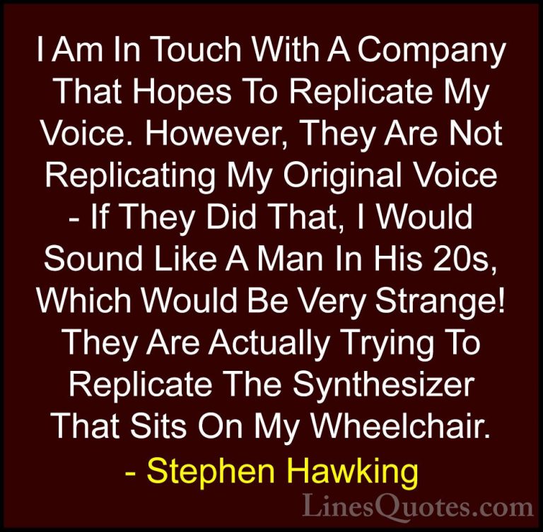 Stephen Hawking Quotes (154) - I Am In Touch With A Company That ... - QuotesI Am In Touch With A Company That Hopes To Replicate My Voice. However, They Are Not Replicating My Original Voice - If They Did That, I Would Sound Like A Man In His 20s, Which Would Be Very Strange! They Are Actually Trying To Replicate The Synthesizer That Sits On My Wheelchair.