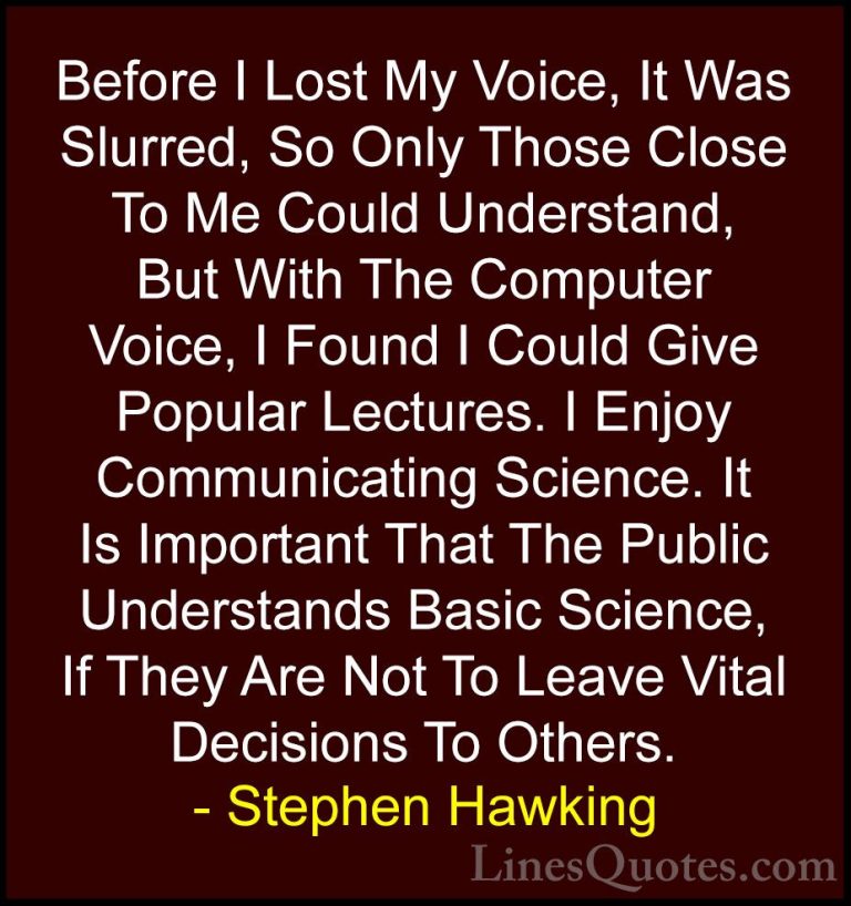 Stephen Hawking Quotes (158) - Before I Lost My Voice, It Was Slu... - QuotesBefore I Lost My Voice, It Was Slurred, So Only Those Close To Me Could Understand, But With The Computer Voice, I Found I Could Give Popular Lectures. I Enjoy Communicating Science. It Is Important That The Public Understands Basic Science, If They Are Not To Leave Vital Decisions To Others.