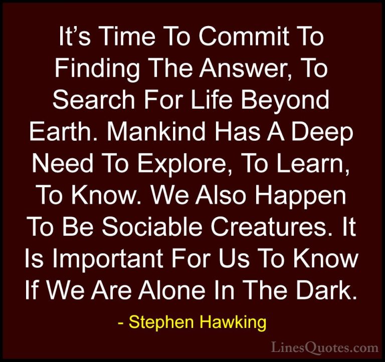 Stephen Hawking Quotes (159) - It's Time To Commit To Finding The... - QuotesIt's Time To Commit To Finding The Answer, To Search For Life Beyond Earth. Mankind Has A Deep Need To Explore, To Learn, To Know. We Also Happen To Be Sociable Creatures. It Is Important For Us To Know If We Are Alone In The Dark.