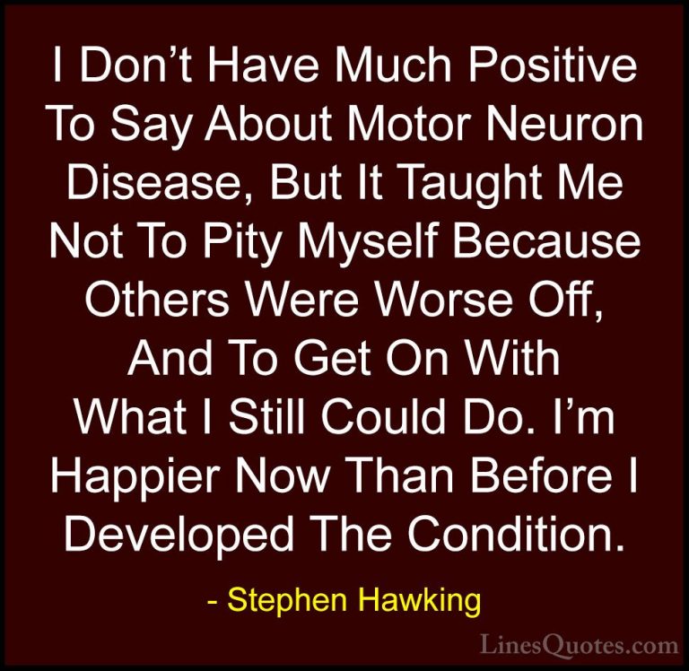 Stephen Hawking Quotes (178) - I Don't Have Much Positive To Say ... - QuotesI Don't Have Much Positive To Say About Motor Neuron Disease, But It Taught Me Not To Pity Myself Because Others Were Worse Off, And To Get On With What I Still Could Do. I'm Happier Now Than Before I Developed The Condition.