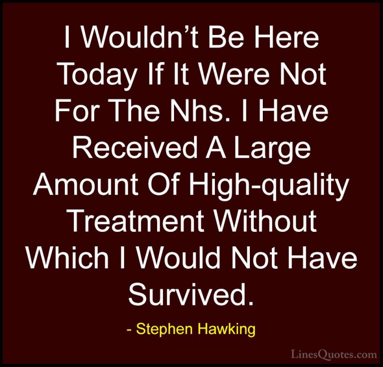 Stephen Hawking Quotes (181) - I Wouldn't Be Here Today If It Wer... - QuotesI Wouldn't Be Here Today If It Were Not For The Nhs. I Have Received A Large Amount Of High-quality Treatment Without Which I Would Not Have Survived.