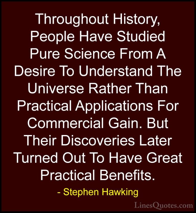 Stephen Hawking Quotes (187) - Throughout History, People Have St... - QuotesThroughout History, People Have Studied Pure Science From A Desire To Understand The Universe Rather Than Practical Applications For Commercial Gain. But Their Discoveries Later Turned Out To Have Great Practical Benefits.