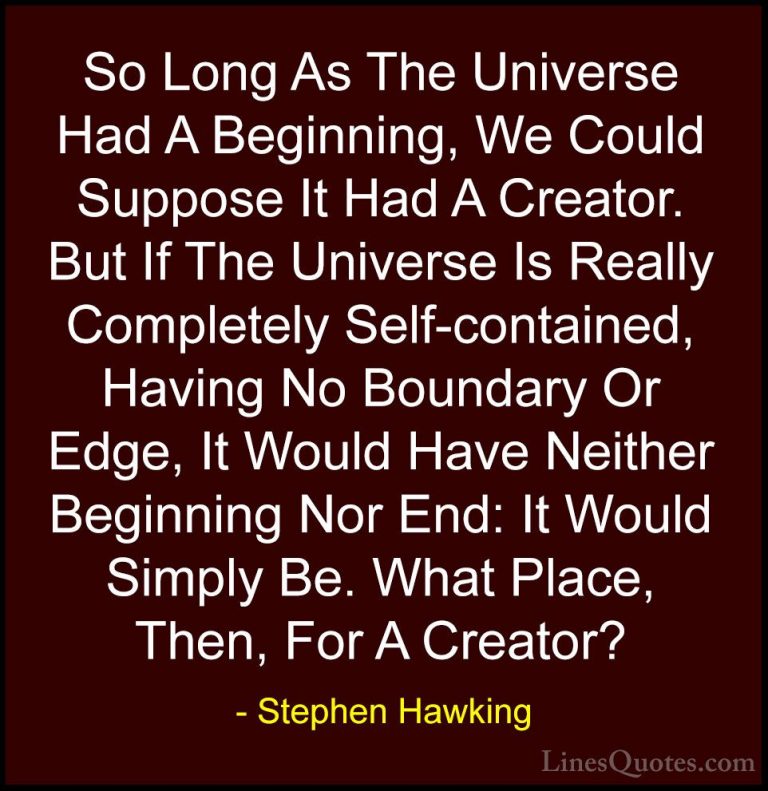 Stephen Hawking Quotes (190) - So Long As The Universe Had A Begi... - QuotesSo Long As The Universe Had A Beginning, We Could Suppose It Had A Creator. But If The Universe Is Really Completely Self-contained, Having No Boundary Or Edge, It Would Have Neither Beginning Nor End: It Would Simply Be. What Place, Then, For A Creator?