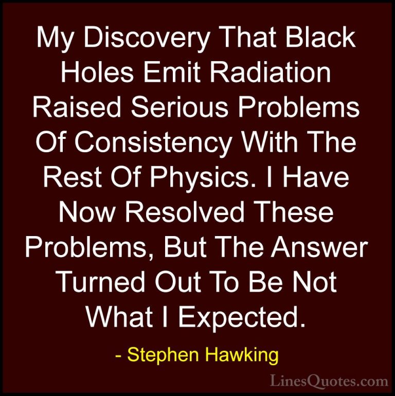 Stephen Hawking Quotes (199) - My Discovery That Black Holes Emit... - QuotesMy Discovery That Black Holes Emit Radiation Raised Serious Problems Of Consistency With The Rest Of Physics. I Have Now Resolved These Problems, But The Answer Turned Out To Be Not What I Expected.