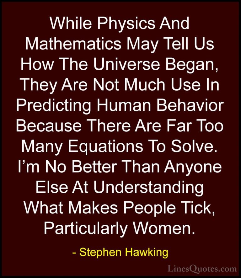 Stephen Hawking Quotes (20) - While Physics And Mathematics May T... - QuotesWhile Physics And Mathematics May Tell Us How The Universe Began, They Are Not Much Use In Predicting Human Behavior Because There Are Far Too Many Equations To Solve. I'm No Better Than Anyone Else At Understanding What Makes People Tick, Particularly Women.