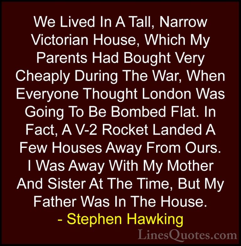 Stephen Hawking Quotes (207) - We Lived In A Tall, Narrow Victori... - QuotesWe Lived In A Tall, Narrow Victorian House, Which My Parents Had Bought Very Cheaply During The War, When Everyone Thought London Was Going To Be Bombed Flat. In Fact, A V-2 Rocket Landed A Few Houses Away From Ours. I Was Away With My Mother And Sister At The Time, But My Father Was In The House.