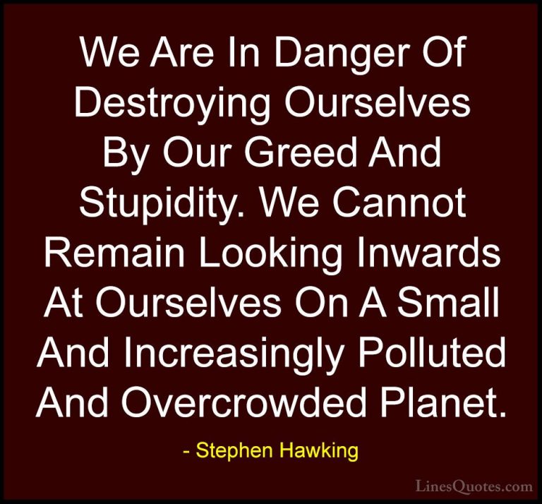 Stephen Hawking Quotes (28) - We Are In Danger Of Destroying Ours... - QuotesWe Are In Danger Of Destroying Ourselves By Our Greed And Stupidity. We Cannot Remain Looking Inwards At Ourselves On A Small And Increasingly Polluted And Overcrowded Planet.