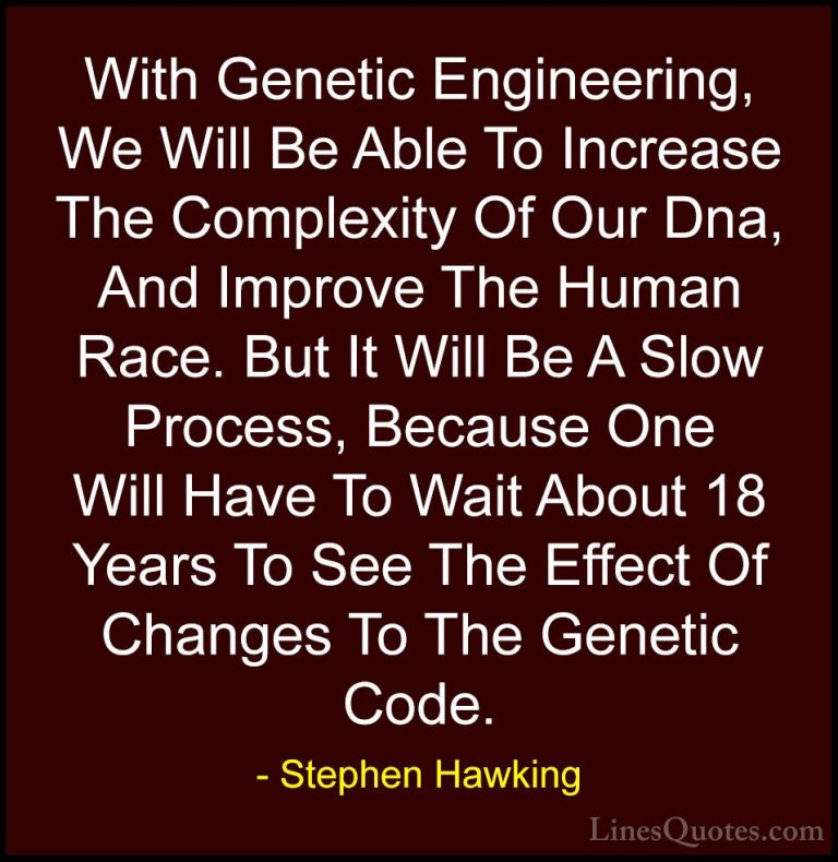 Stephen Hawking Quotes (29) - With Genetic Engineering, We Will B... - QuotesWith Genetic Engineering, We Will Be Able To Increase The Complexity Of Our Dna, And Improve The Human Race. But It Will Be A Slow Process, Because One Will Have To Wait About 18 Years To See The Effect Of Changes To The Genetic Code.