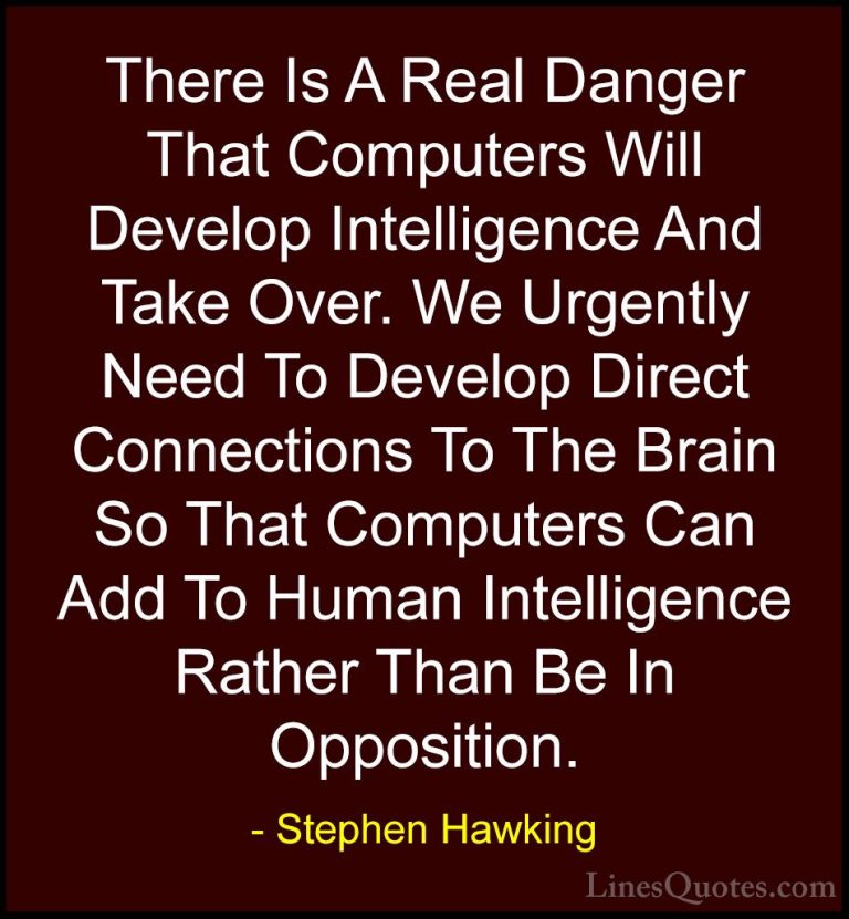 Stephen Hawking Quotes (30) - There Is A Real Danger That Compute... - QuotesThere Is A Real Danger That Computers Will Develop Intelligence And Take Over. We Urgently Need To Develop Direct Connections To The Brain So That Computers Can Add To Human Intelligence Rather Than Be In Opposition.