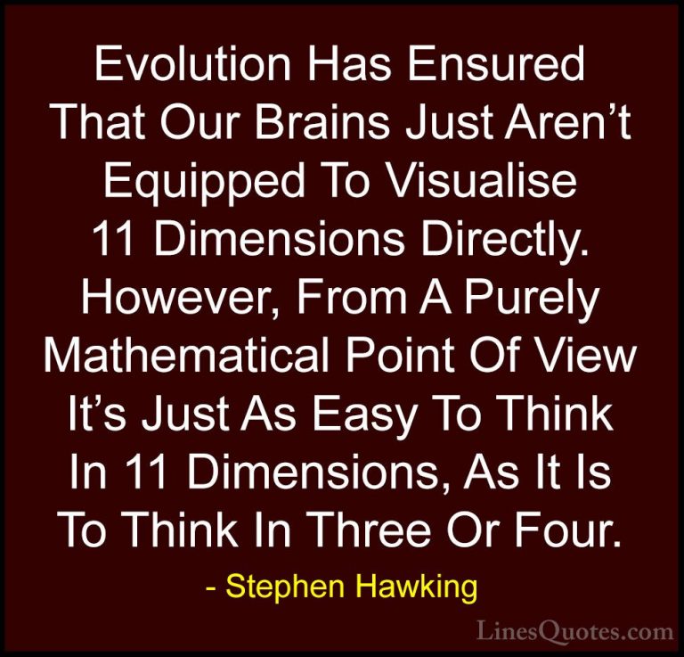 Stephen Hawking Quotes (33) - Evolution Has Ensured That Our Brai... - QuotesEvolution Has Ensured That Our Brains Just Aren't Equipped To Visualise 11 Dimensions Directly. However, From A Purely Mathematical Point Of View It's Just As Easy To Think In 11 Dimensions, As It Is To Think In Three Or Four.