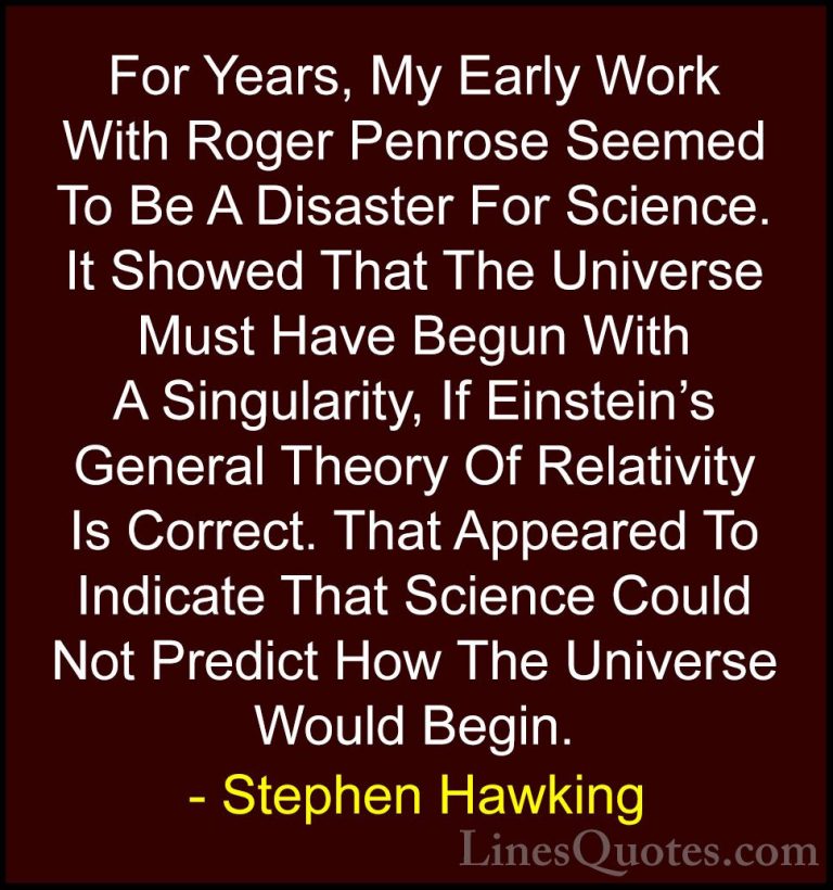 Stephen Hawking Quotes (37) - For Years, My Early Work With Roger... - QuotesFor Years, My Early Work With Roger Penrose Seemed To Be A Disaster For Science. It Showed That The Universe Must Have Begun With A Singularity, If Einstein's General Theory Of Relativity Is Correct. That Appeared To Indicate That Science Could Not Predict How The Universe Would Begin.