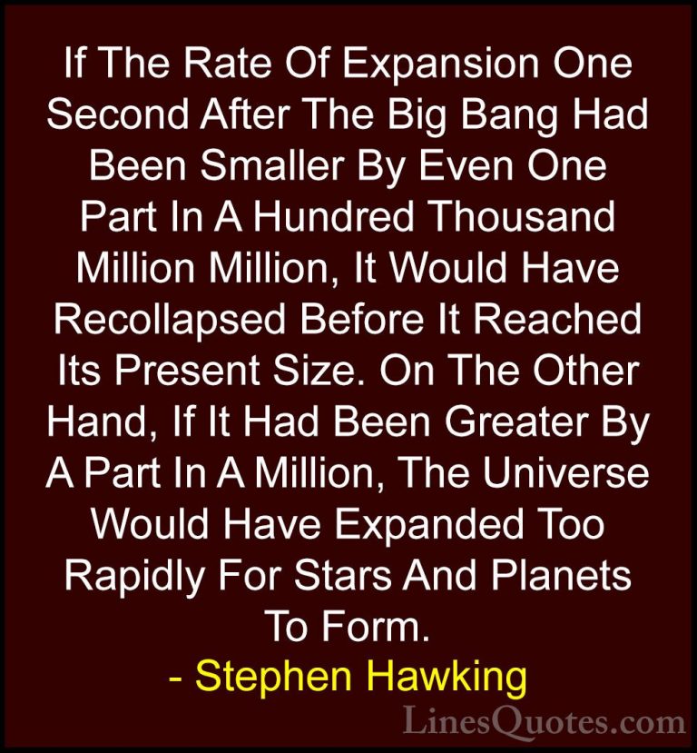Stephen Hawking Quotes (44) - If The Rate Of Expansion One Second... - QuotesIf The Rate Of Expansion One Second After The Big Bang Had Been Smaller By Even One Part In A Hundred Thousand Million Million, It Would Have Recollapsed Before It Reached Its Present Size. On The Other Hand, If It Had Been Greater By A Part In A Million, The Universe Would Have Expanded Too Rapidly For Stars And Planets To Form.