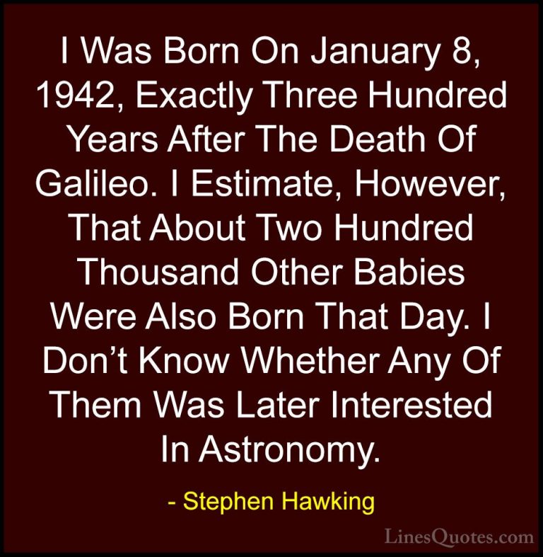 Stephen Hawking Quotes (46) - I Was Born On January 8, 1942, Exac... - QuotesI Was Born On January 8, 1942, Exactly Three Hundred Years After The Death Of Galileo. I Estimate, However, That About Two Hundred Thousand Other Babies Were Also Born That Day. I Don't Know Whether Any Of Them Was Later Interested In Astronomy.