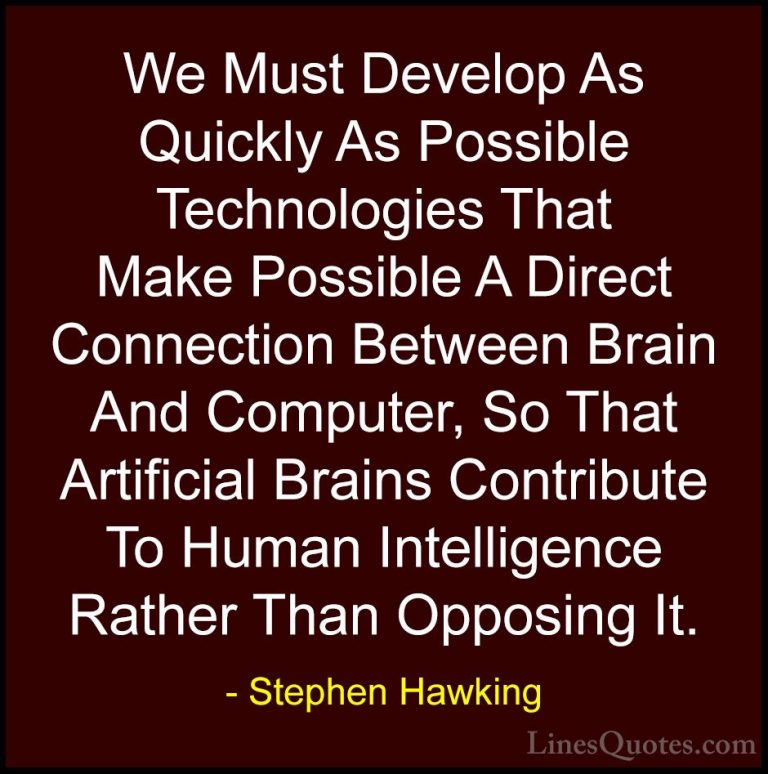 Stephen Hawking Quotes (47) - We Must Develop As Quickly As Possi... - QuotesWe Must Develop As Quickly As Possible Technologies That Make Possible A Direct Connection Between Brain And Computer, So That Artificial Brains Contribute To Human Intelligence Rather Than Opposing It.