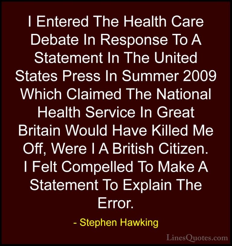 Stephen Hawking Quotes (48) - I Entered The Health Care Debate In... - QuotesI Entered The Health Care Debate In Response To A Statement In The United States Press In Summer 2009 Which Claimed The National Health Service In Great Britain Would Have Killed Me Off, Were I A British Citizen. I Felt Compelled To Make A Statement To Explain The Error.