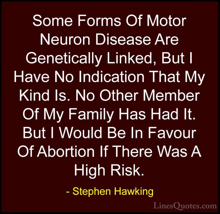 Stephen Hawking Quotes (49) - Some Forms Of Motor Neuron Disease ... - QuotesSome Forms Of Motor Neuron Disease Are Genetically Linked, But I Have No Indication That My Kind Is. No Other Member Of My Family Has Had It. But I Would Be In Favour Of Abortion If There Was A High Risk.