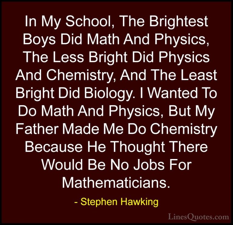 Stephen Hawking Quotes (51) - In My School, The Brightest Boys Di... - QuotesIn My School, The Brightest Boys Did Math And Physics, The Less Bright Did Physics And Chemistry, And The Least Bright Did Biology. I Wanted To Do Math And Physics, But My Father Made Me Do Chemistry Because He Thought There Would Be No Jobs For Mathematicians.