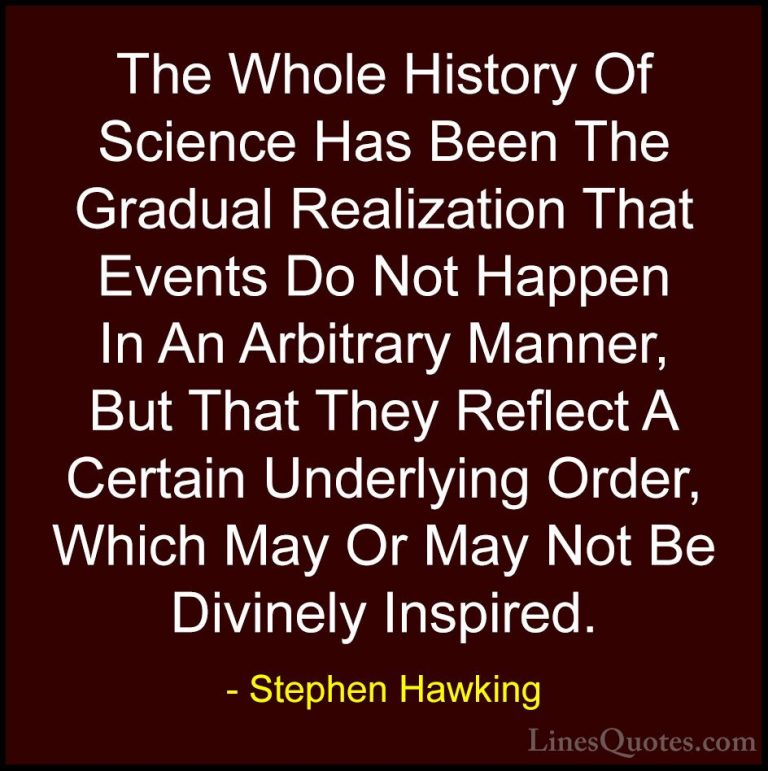 Stephen Hawking Quotes (58) - The Whole History Of Science Has Be... - QuotesThe Whole History Of Science Has Been The Gradual Realization That Events Do Not Happen In An Arbitrary Manner, But That They Reflect A Certain Underlying Order, Which May Or May Not Be Divinely Inspired.