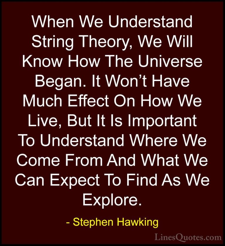Stephen Hawking Quotes (67) - When We Understand String Theory, W... - QuotesWhen We Understand String Theory, We Will Know How The Universe Began. It Won't Have Much Effect On How We Live, But It Is Important To Understand Where We Come From And What We Can Expect To Find As We Explore.